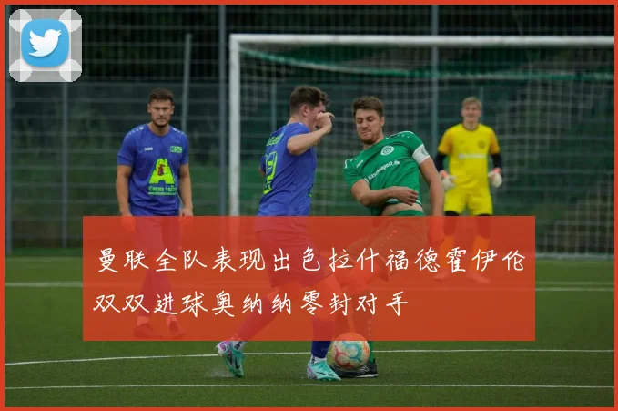 曼联全队表现出色拉什福德霍伊伦双双进球奥纳纳零封对手