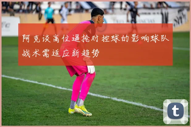 阿克谈高位逼抢对控球的影响球队战术需适应新趋势