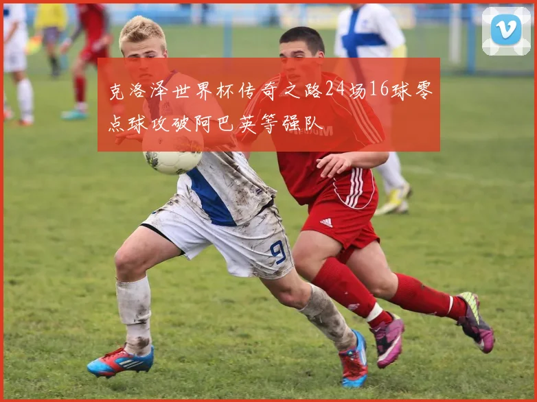 克洛泽世界杯传奇之路24场16球零点球攻破阿巴英等强队