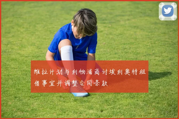 维拉计划与利物浦商讨埃利奥特租借事宜并调整合同条款