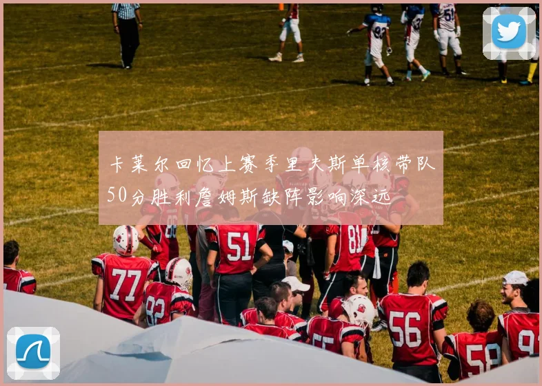 卡莱尔回忆上赛季里夫斯单核带队50分胜利詹姆斯缺阵影响深远