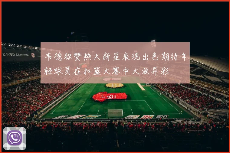 韦德称赞热火新星表现出色期待年轻球员在扣篮大赛中大放异彩