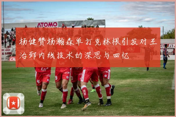 杨健赞杨瀚森单打克林根引发对王治郅内线技术的深思与回忆