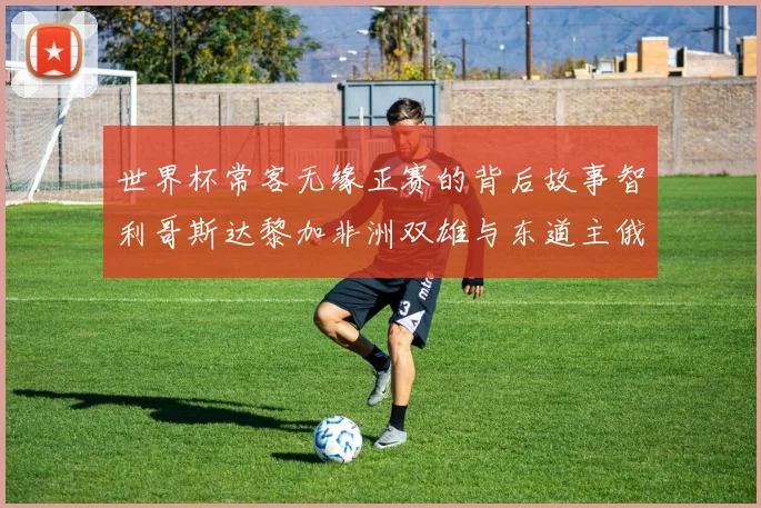 世界杯常客无缘正赛的背后故事智利哥斯达黎加非洲双雄与东道主俄罗斯的遗憾