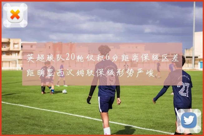 英超狼队20轮仅积6分距离保级区差距明显西汉姆联保级形势严峻