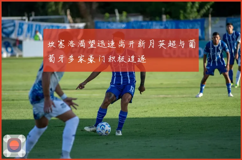 坎塞洛渴望迅速离开新月英超与葡萄牙多家豪门积极追逐