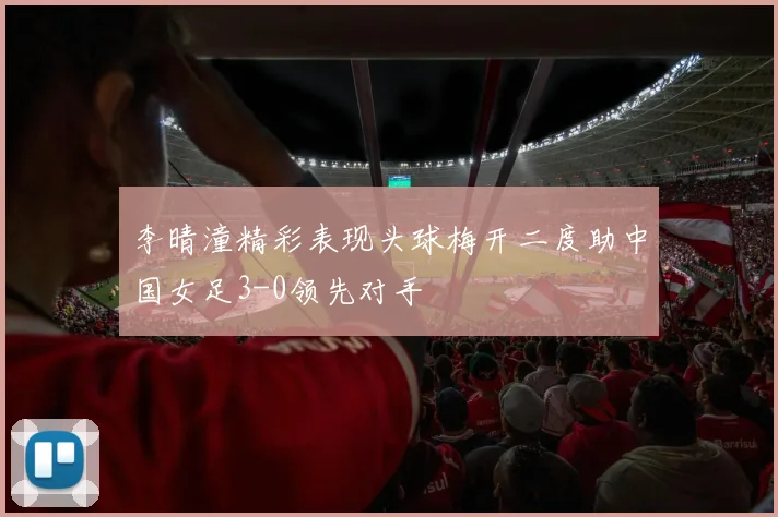 李晴潼精彩表现头球梅开二度助中国女足3-0领先对手