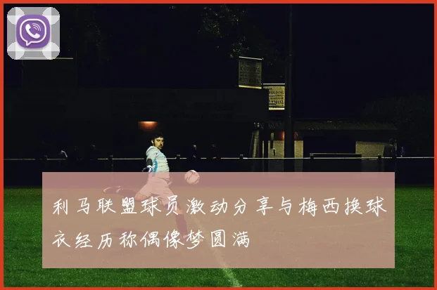 利马联盟球员激动分享与梅西换球衣经历称偶像梦圆满