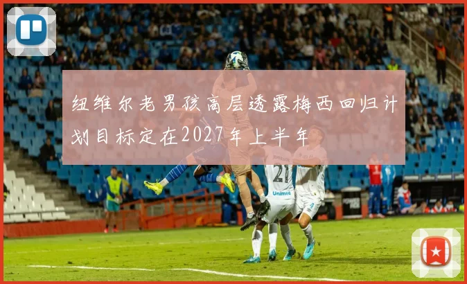 纽维尔老男孩高层透露梅西回归计划目标定在2027年上半年
