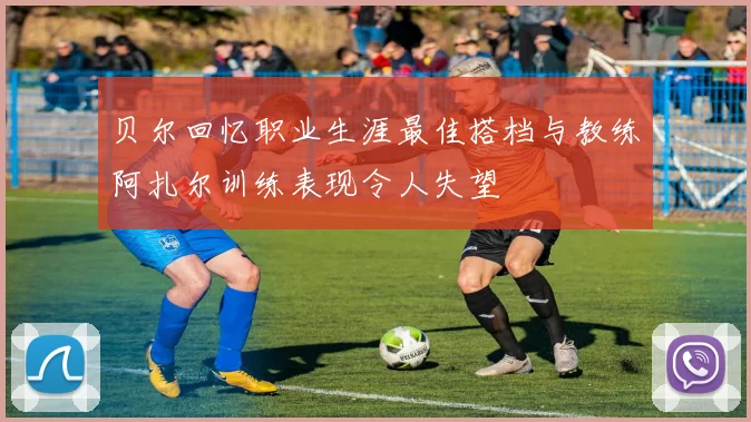 贝尔回忆职业生涯最佳搭档与教练阿扎尔训练表现令人失望