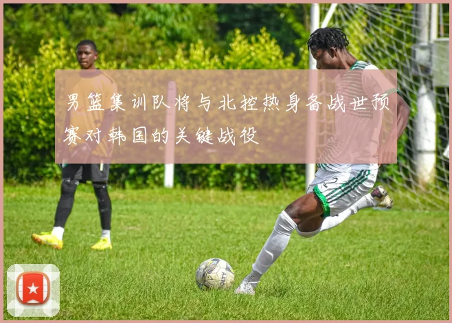 男篮集训队将与北控热身备战世预赛对韩国的关键战役