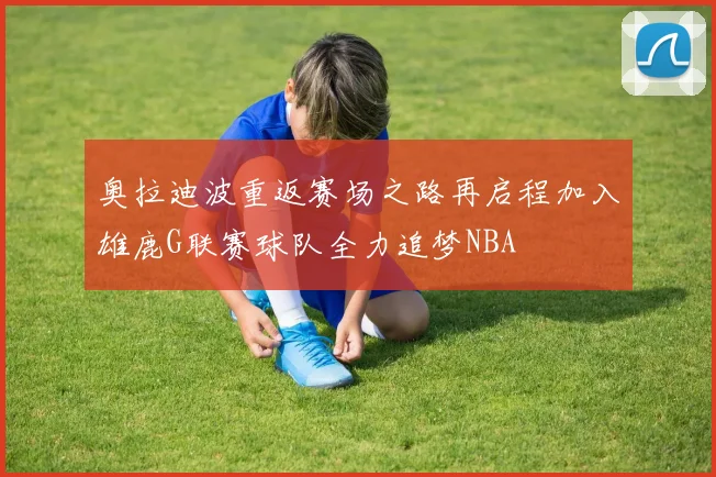 奥拉迪波重返赛场之路再启程加入雄鹿G联赛球队全力追梦NBA