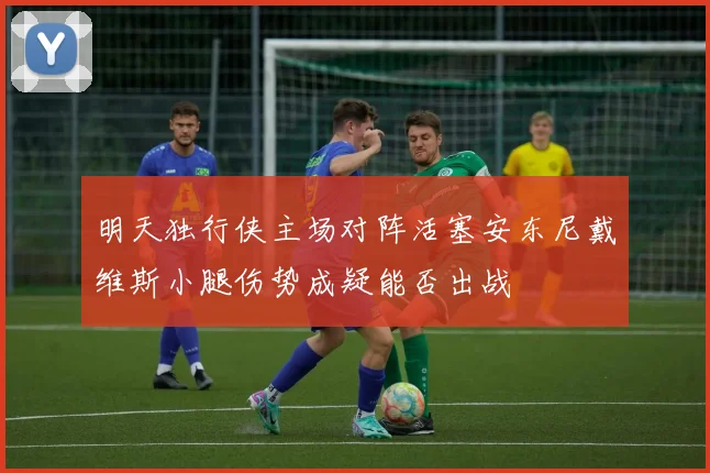 明天独行侠主场对阵活塞安东尼戴维斯小腿伤势成疑能否出战