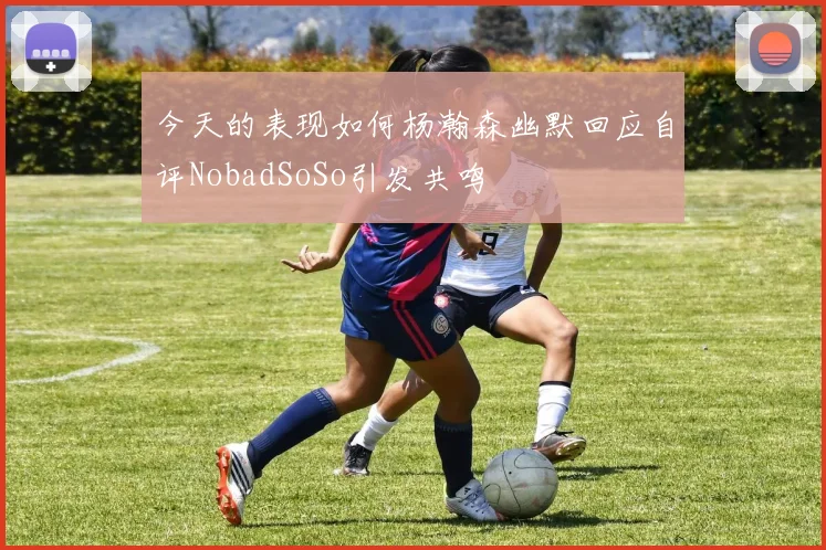 今天的表现如何杨瀚森幽默回应自评NobadSoSo引发共鸣