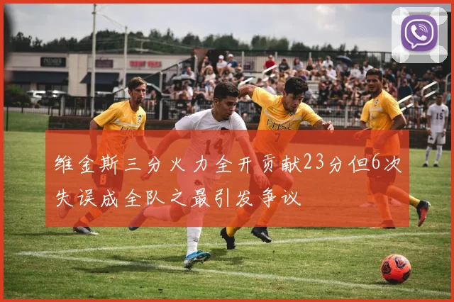 维金斯三分火力全开贡献23分但6次失误成全队之最引发争议
