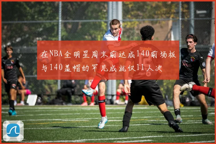在NBA全明星周末前达成140前场板与140盖帽的罕见成就仅11人次