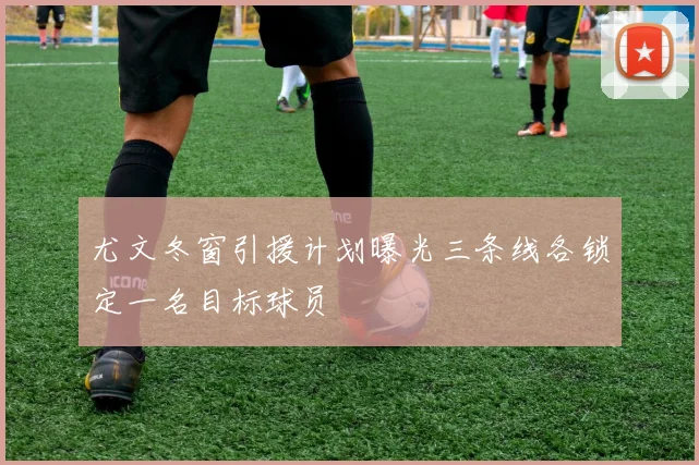 尤文冬窗引援计划曝光三条线各锁定一名目标球员