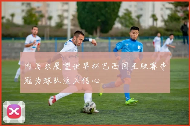 内马尔展望世界杯巴西国王联赛夺冠为球队注入信心