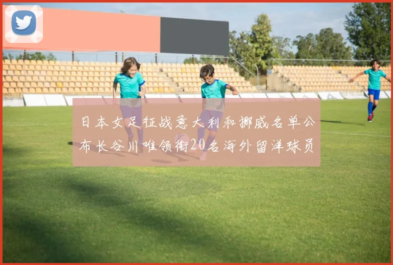 日本女足征战意大利和挪威名单公布长谷川唯领衔20名海外留洋球员