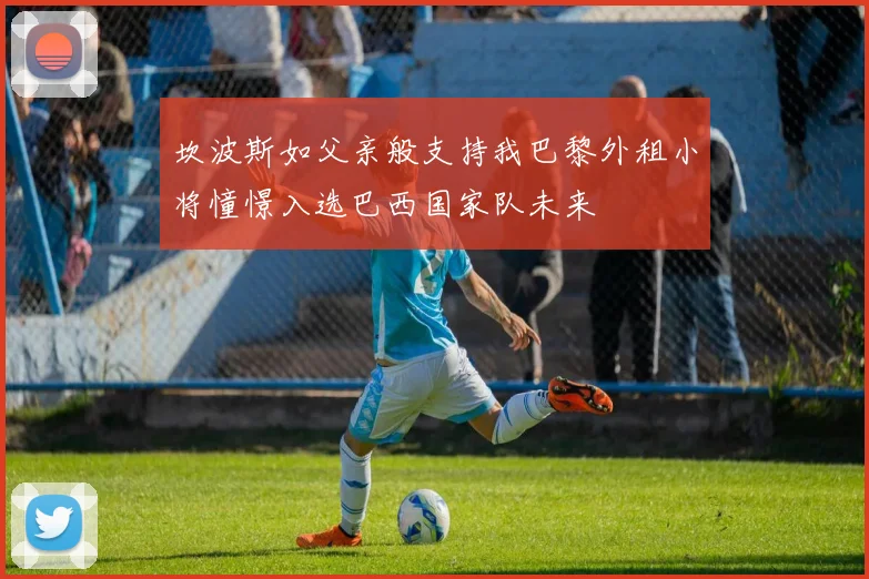 坎波斯如父亲般支持我巴黎外租小将憧憬入选巴西国家队未来