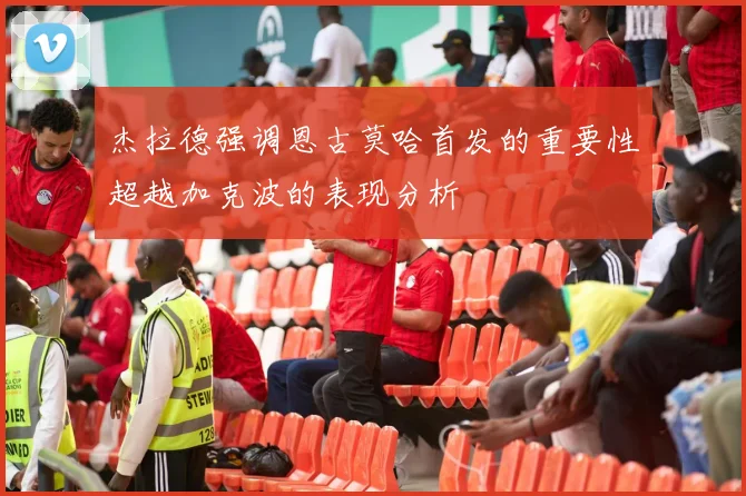 杰拉德强调恩古莫哈首发的重要性超越加克波的表现分析