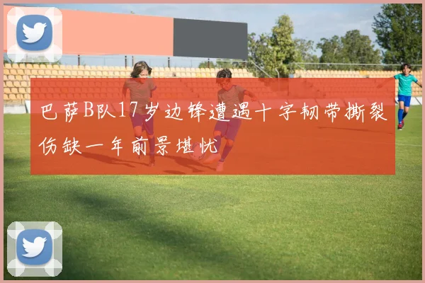 巴萨B队17岁边锋遭遇十字韧带撕裂伤缺一年前景堪忧
