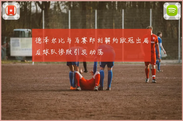 德泽尔比与马赛即刻解约欧冠出局后球队惨败引发动荡