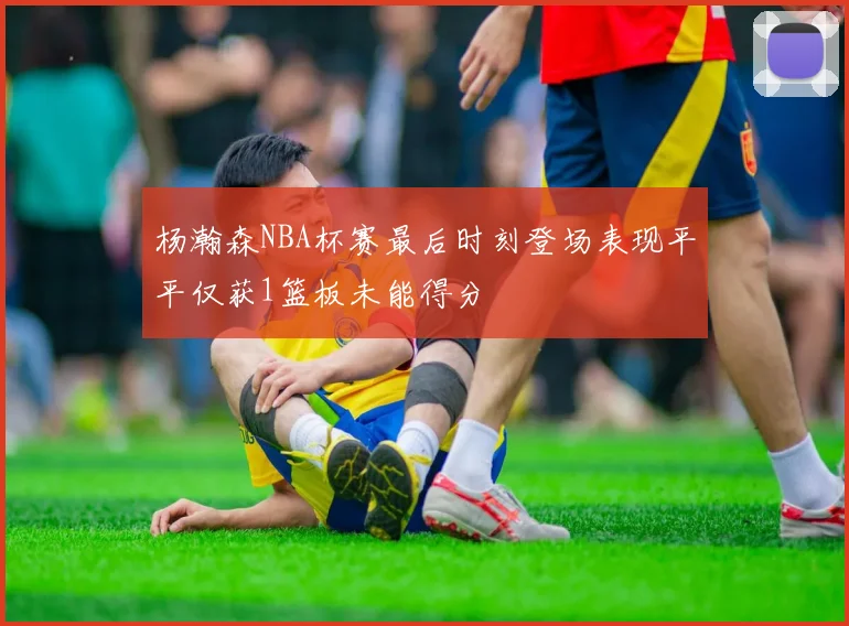 杨瀚森NBA杯赛最后时刻登场表现平平仅获1篮板未能得分