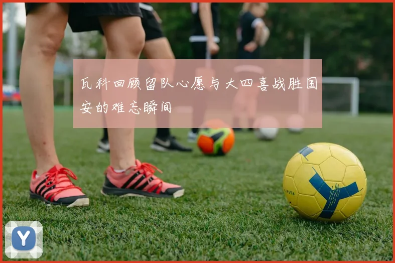 瓦科回顾留队心愿与大四喜战胜国安的难忘瞬间