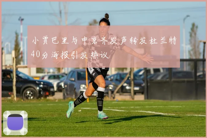 小贾巴里与申京齐发声转发杜兰特40分海报引发热议