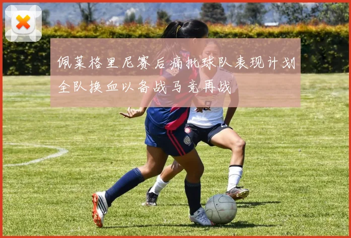 佩莱格里尼赛后痛批球队表现计划全队换血以备战马竞再战