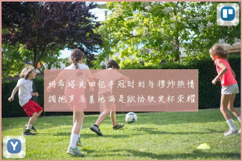 姆希塔良回忆夺冠时刻与穆帅热情拥抱罗马基地满是欧协联奖杯荣耀