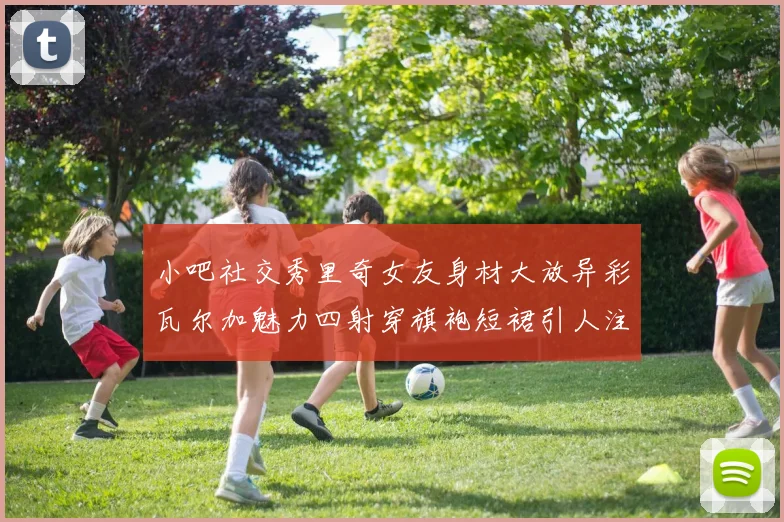 小吧社交秀里奇女友身材大放异彩瓦尔加魅力四射穿旗袍短裙引人注目