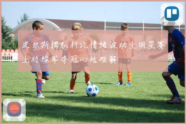 皮尔斯揭秘科比情绪波动全明星赛上对绿军夺冠心结难解