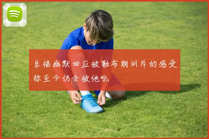 乐福幽默回应被勒布朗训斥的感受称至今仍会被他吼