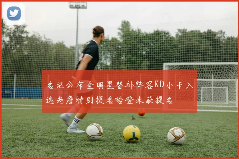 名记公布全明星替补阵容KD小卡入选老詹特别提名哈登未获提名