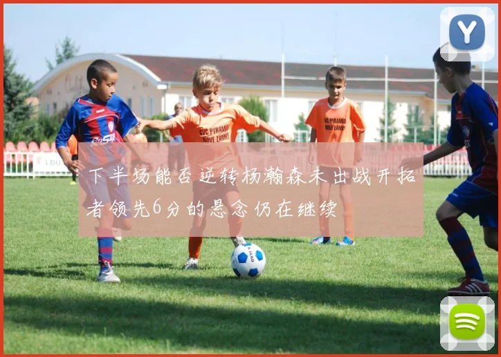 下半场能否逆转杨瀚森未出战开拓者领先6分的悬念仍在继续