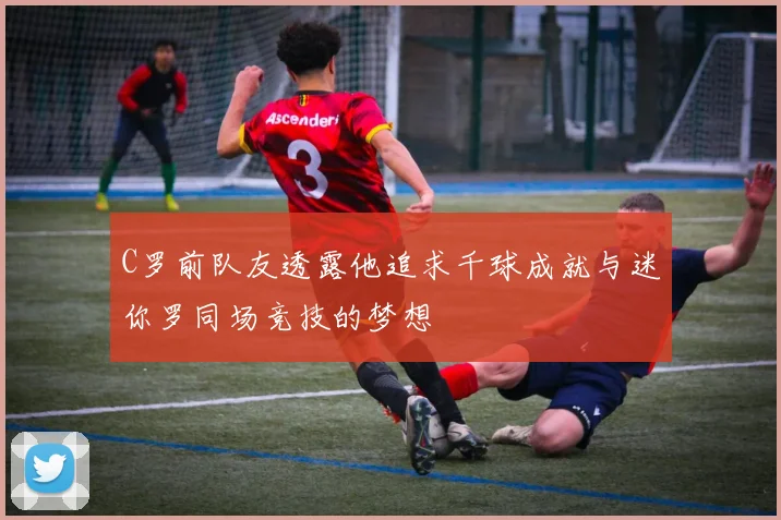 C罗前队友透露他追求千球成就与迷你罗同场竞技的梦想