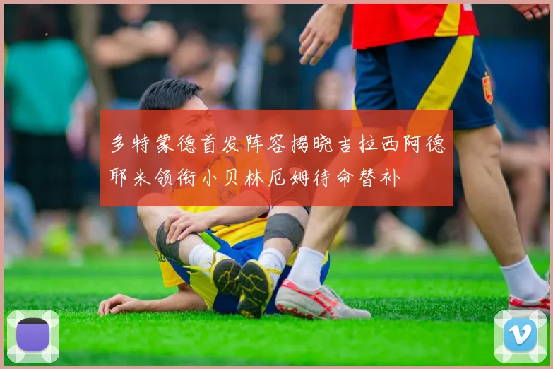 多特蒙德首发阵容揭晓吉拉西阿德耶米领衔小贝林厄姆待命替补