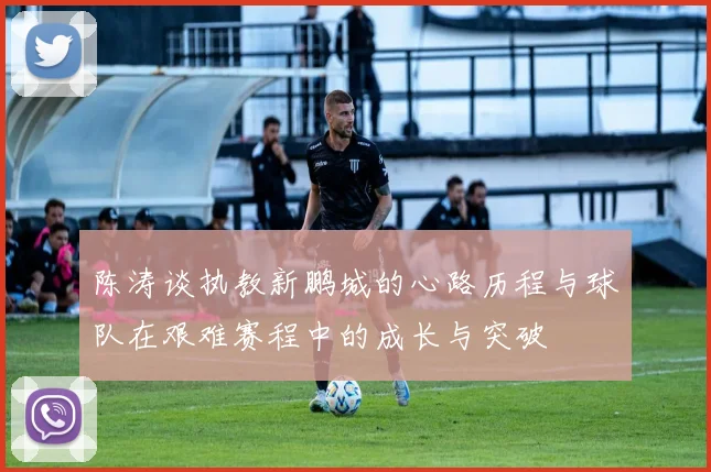 陈涛谈执教新鹏城的心路历程与球队在艰难赛程中的成长与突破