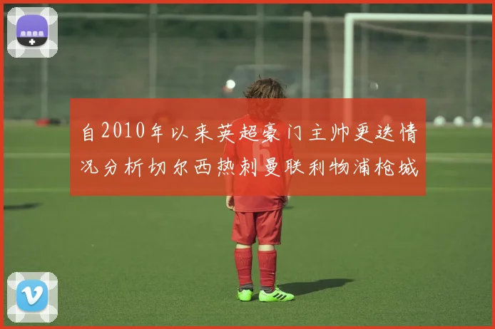 自2010年以来英超豪门主帅更迭情况分析切尔西热刺曼联利物浦枪城的变化趋势