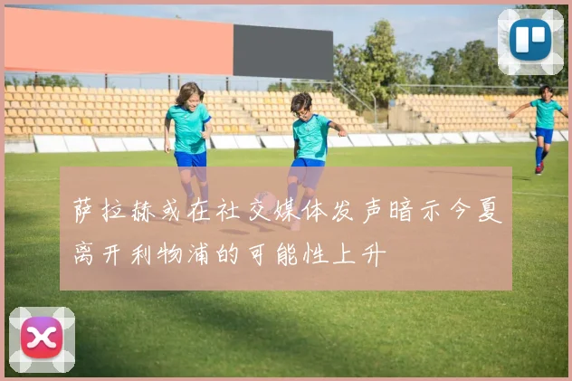 萨拉赫或在社交媒体发声暗示今夏离开利物浦的可能性上升